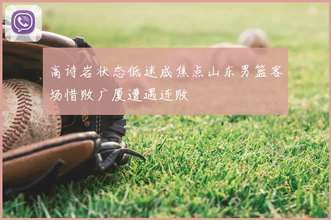 高诗岩状态低迷成焦点山东男篮客场惜败广厦遭遇连败