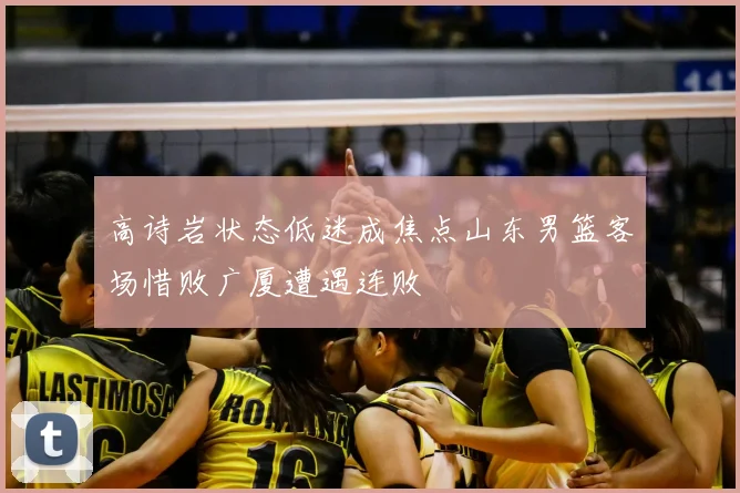 高诗岩状态低迷成焦点山东男篮客场惜败广厦遭遇连败